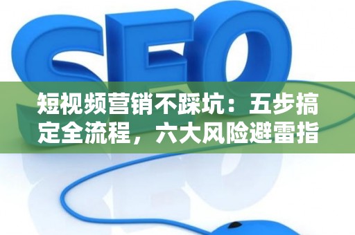 短视频营销不踩坑：五步搞定全流程，六大风险避雷指南