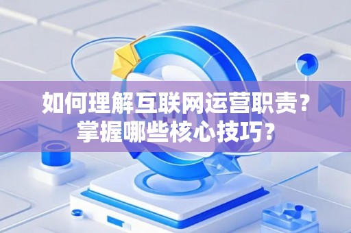 如何理解互联网运营职责？掌握哪些核心技巧？