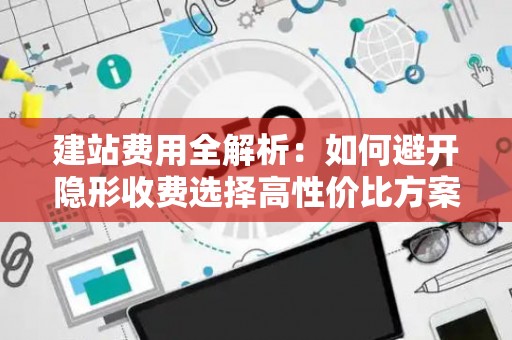 建站费用全解析：如何避开隐形收费选择高性价比方案