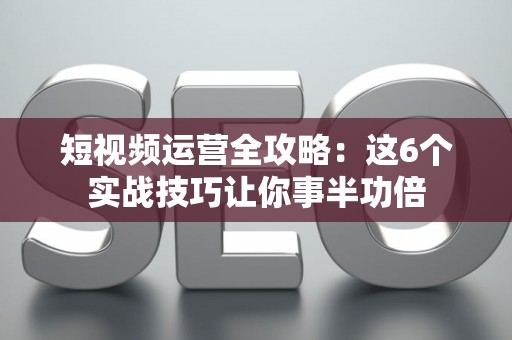 短视频运营全攻略：这6个实战技巧让你事半功倍