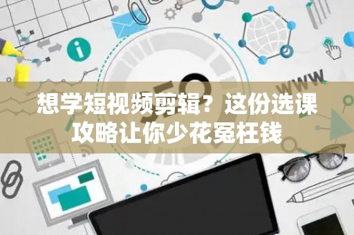 想学短视频剪辑？这份选课攻略让你少花冤枉钱